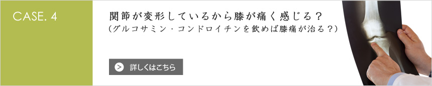 [CASE.4] 関節が変形しているから膝が痛く感じる？ (グルコサミン・コンドロイチンを飲めば膝痛が治る？)