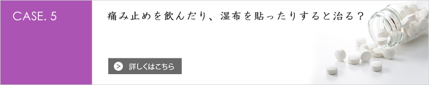 [CASE.5] 痛み止めを飲んだり、湿布を貼ったりすると治る？